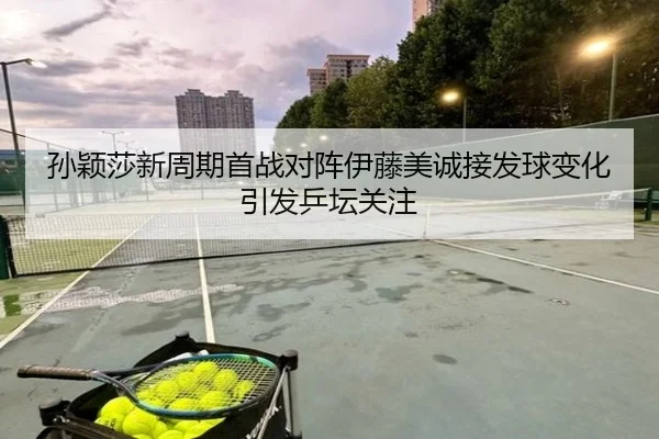 孙颖莎新周期首战对阵伊藤美诚接发球变化引发乒坛关注