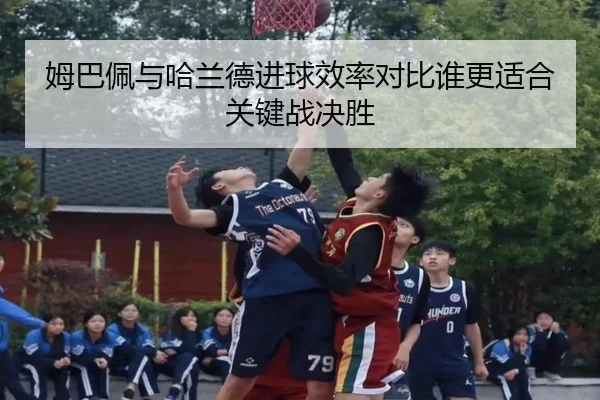 姆巴佩与哈兰德进球效率对比谁更适合关键战决胜