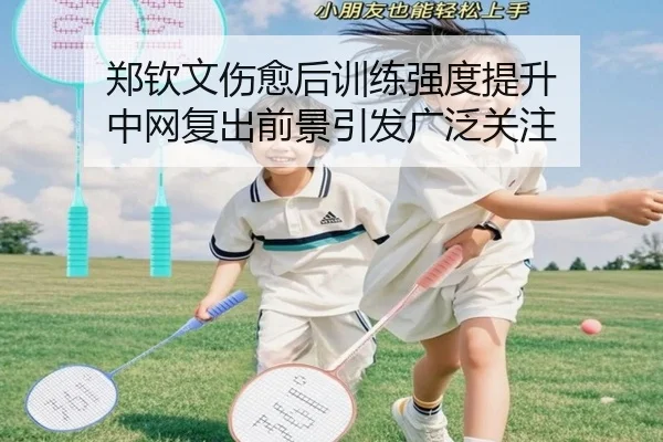 郑钦文伤愈后训练强度提升 中网复出前景引发广泛关注